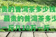 最貴的普洱茶多少錢一斤 最貴的普洱茶多少錢一斤幾10萬一斤