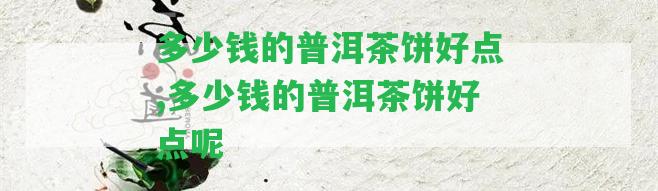 多少錢(qián)的普洱茶餅好點(diǎn),多少錢(qián)的普洱茶餅好點(diǎn)呢