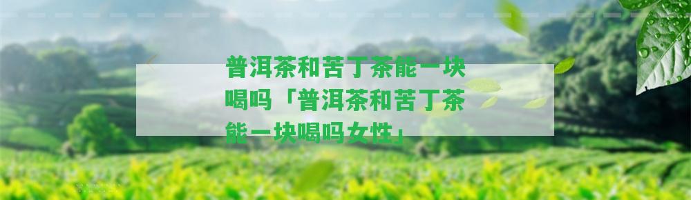 普洱茶和苦丁茶能一塊喝嗎「普洱茶和苦丁茶能一塊喝嗎女性」