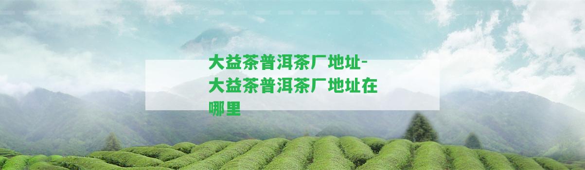 大益茶普洱茶廠(chǎng)地址-大益茶普洱茶廠(chǎng)地址在哪里