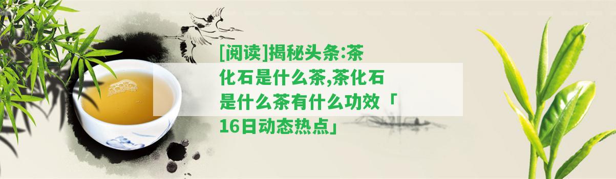 [閱讀]揭秘頭條:茶化石是什么茶,茶化石是什么茶有什么功效「16日動態(tài)熱點」