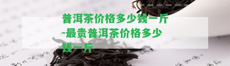 普洱茶價格多少錢一斤-最貴普洱茶價格多少錢一斤