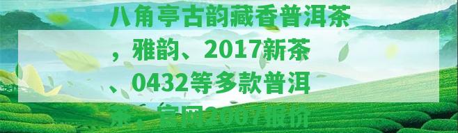 八角亭古韻藏香普洱茶，雅韻、2017新茶、0432等多款普洱茶，官網(wǎng)2007報(bào)價(jià)