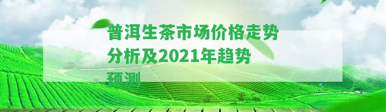 普洱生茶市場價格走勢分析及2021年趨勢預(yù)測