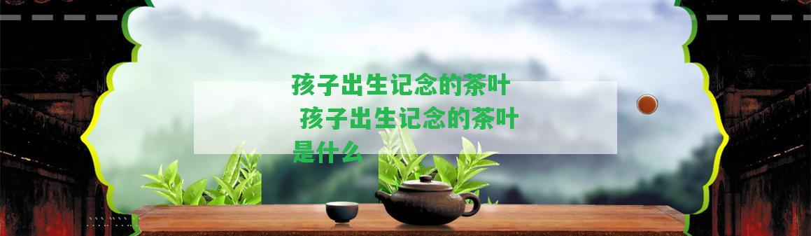 孩子出生記念的茶葉  孩子出生記念的茶葉是什么