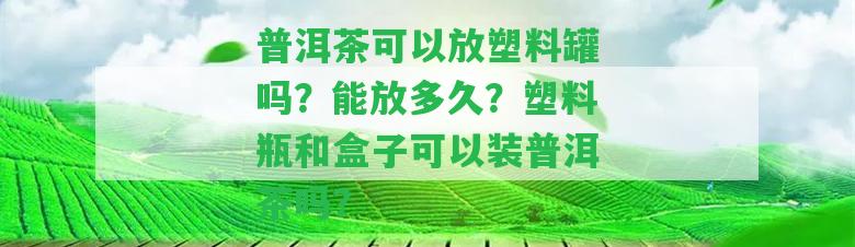 普洱茶可以放塑料罐嗎？能放多久？塑料瓶和盒子可以裝普洱茶嗎？