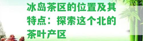 冰島茶區(qū)的位置及其特點(diǎn)：探索這個(gè)北的茶葉產(chǎn)區(qū)