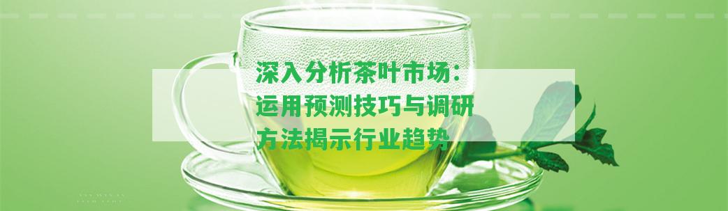 深入分析茶葉市場(chǎng)：運(yùn)用預(yù)測(cè)技巧與調(diào)研方法揭示行業(yè)趨勢(shì)