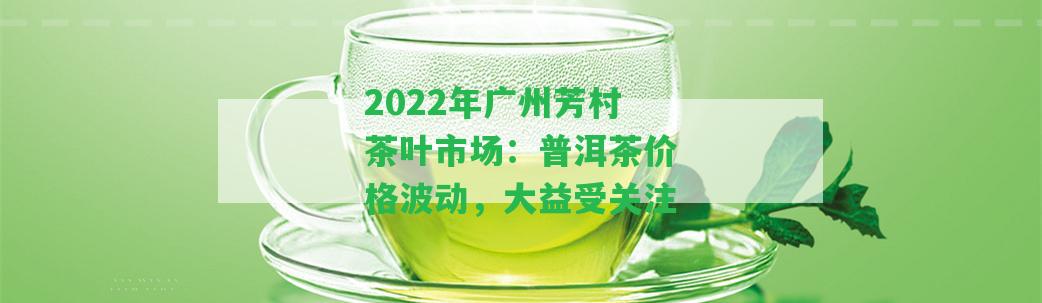 2022年廣州芳村茶葉市場(chǎng)：普洱茶價(jià)格波動(dòng)，大益受關(guān)注